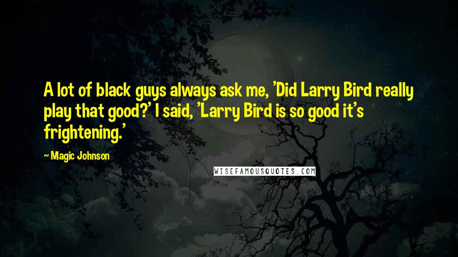Magic Johnson Quotes: A lot of black guys always ask me, 'Did Larry Bird really play that good?' I said, 'Larry Bird is so good it's frightening.'