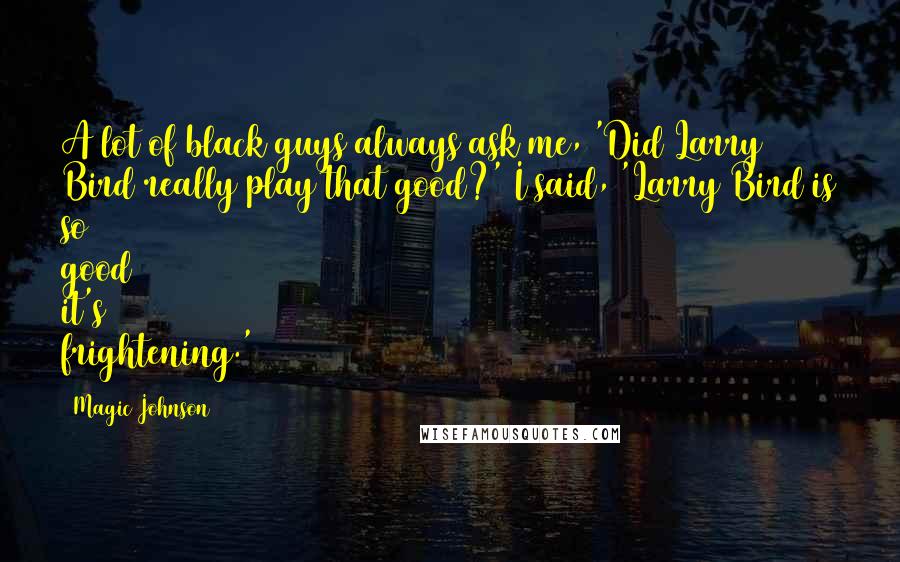 Magic Johnson Quotes: A lot of black guys always ask me, 'Did Larry Bird really play that good?' I said, 'Larry Bird is so good it's frightening.'