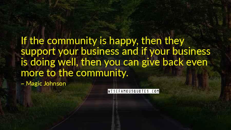 Magic Johnson Quotes: If the community is happy, then they support your business and if your business is doing well, then you can give back even more to the community.