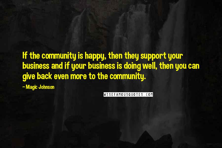 Magic Johnson Quotes: If the community is happy, then they support your business and if your business is doing well, then you can give back even more to the community.