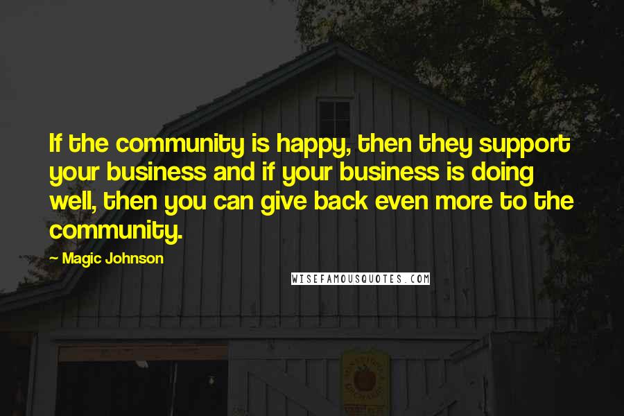 Magic Johnson Quotes: If the community is happy, then they support your business and if your business is doing well, then you can give back even more to the community.