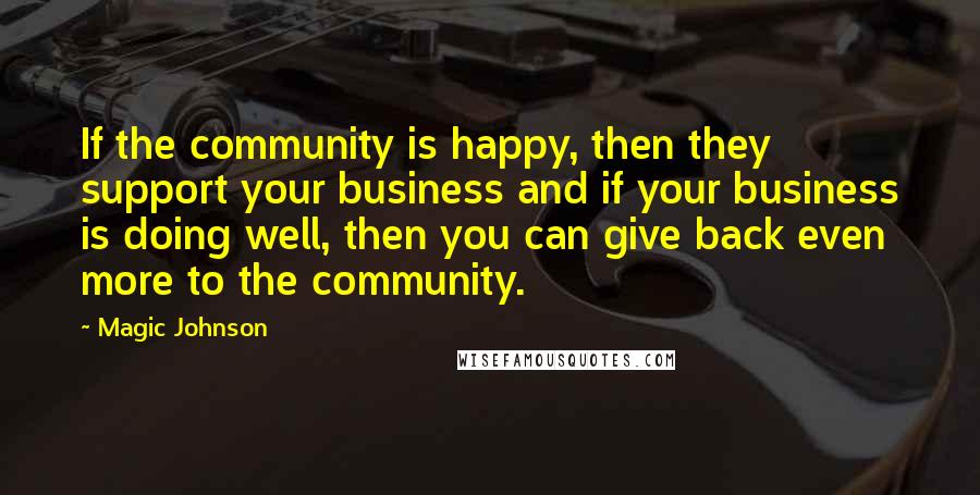 Magic Johnson Quotes: If the community is happy, then they support your business and if your business is doing well, then you can give back even more to the community.