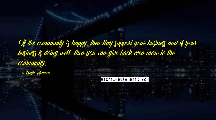 Magic Johnson Quotes: If the community is happy, then they support your business and if your business is doing well, then you can give back even more to the community.