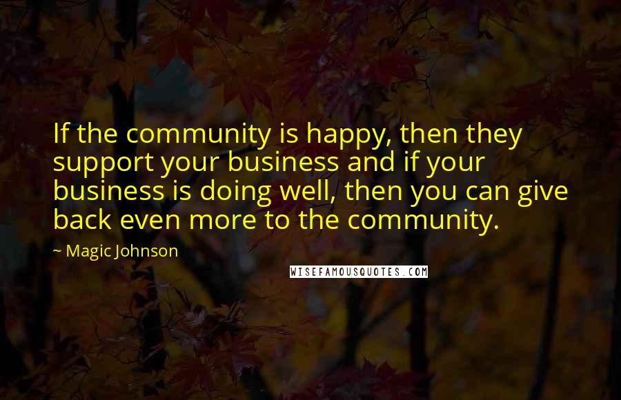 Magic Johnson Quotes: If the community is happy, then they support your business and if your business is doing well, then you can give back even more to the community.