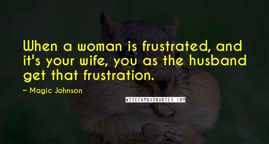 Magic Johnson Quotes: When a woman is frustrated, and it's your wife, you as the husband get that frustration.