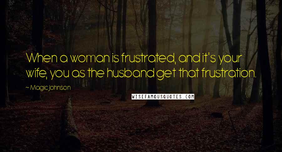 Magic Johnson Quotes: When a woman is frustrated, and it's your wife, you as the husband get that frustration.