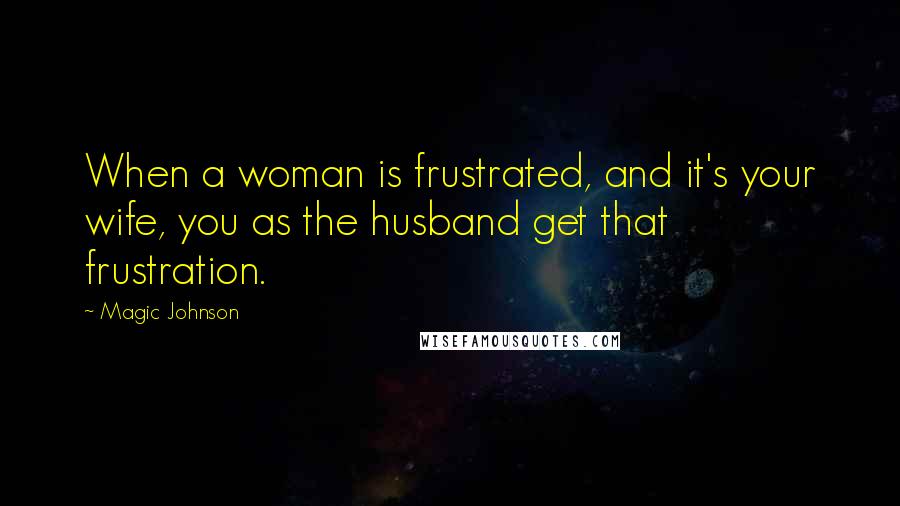 Magic Johnson Quotes: When a woman is frustrated, and it's your wife, you as the husband get that frustration.