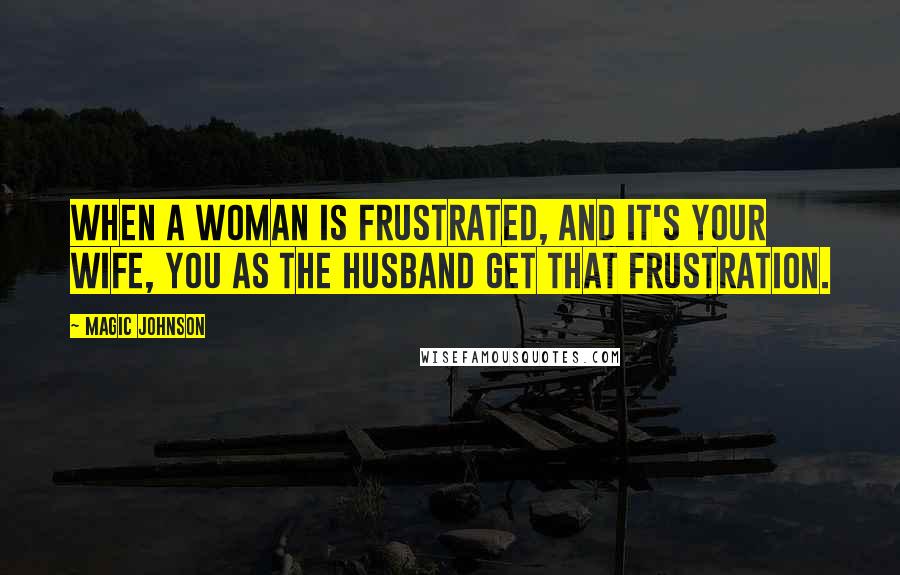 Magic Johnson Quotes: When a woman is frustrated, and it's your wife, you as the husband get that frustration.