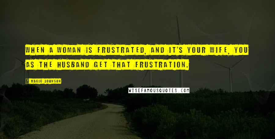 Magic Johnson Quotes: When a woman is frustrated, and it's your wife, you as the husband get that frustration.