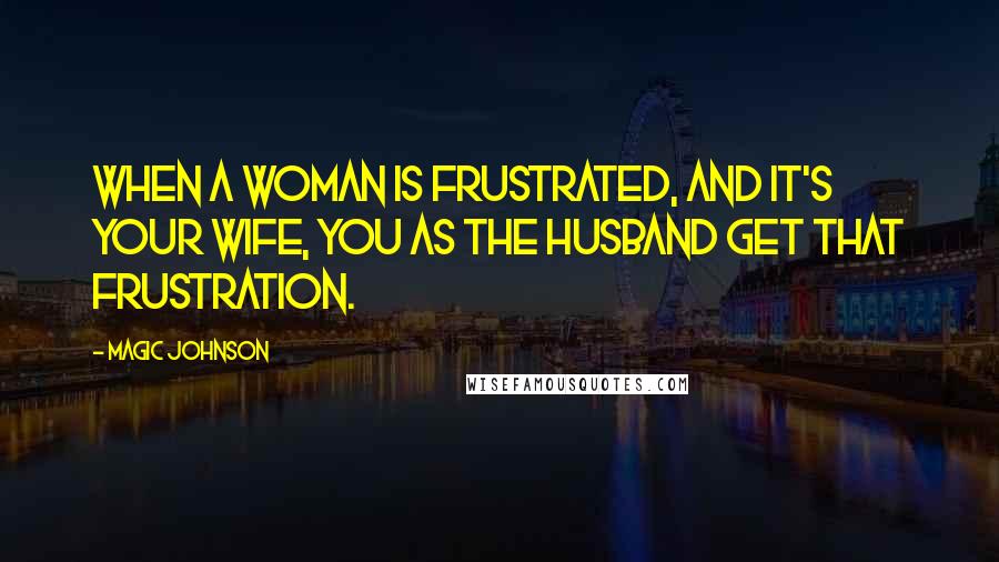 Magic Johnson Quotes: When a woman is frustrated, and it's your wife, you as the husband get that frustration.