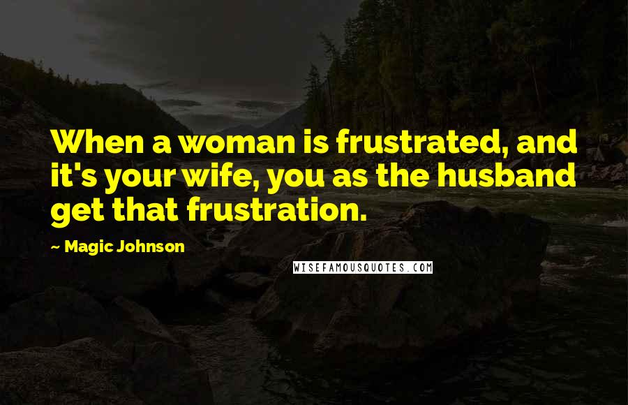 Magic Johnson Quotes: When a woman is frustrated, and it's your wife, you as the husband get that frustration.