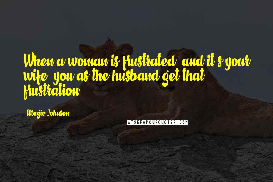 Magic Johnson Quotes: When a woman is frustrated, and it's your wife, you as the husband get that frustration.