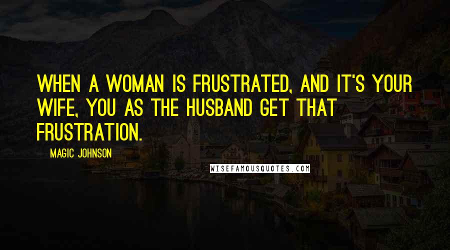 Magic Johnson Quotes: When a woman is frustrated, and it's your wife, you as the husband get that frustration.