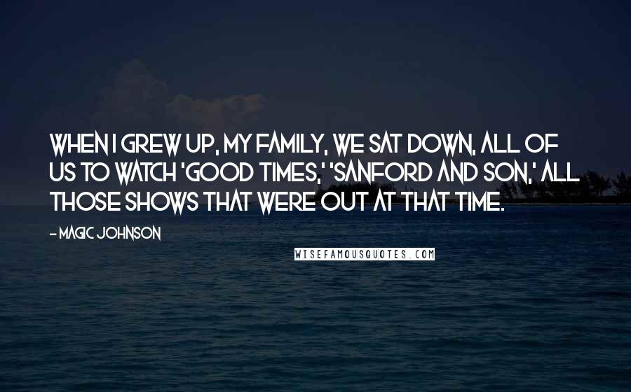 Magic Johnson Quotes: When I grew up, my family, we sat down, all of us to watch 'Good Times,' 'Sanford and Son,' all those shows that were out at that time.