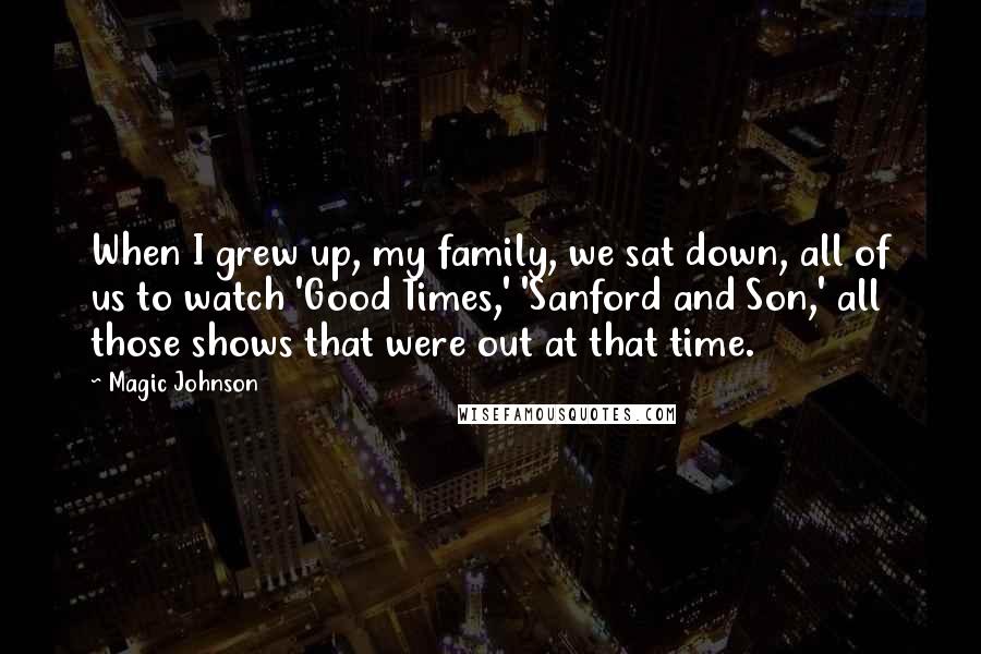 Magic Johnson Quotes: When I grew up, my family, we sat down, all of us to watch 'Good Times,' 'Sanford and Son,' all those shows that were out at that time.