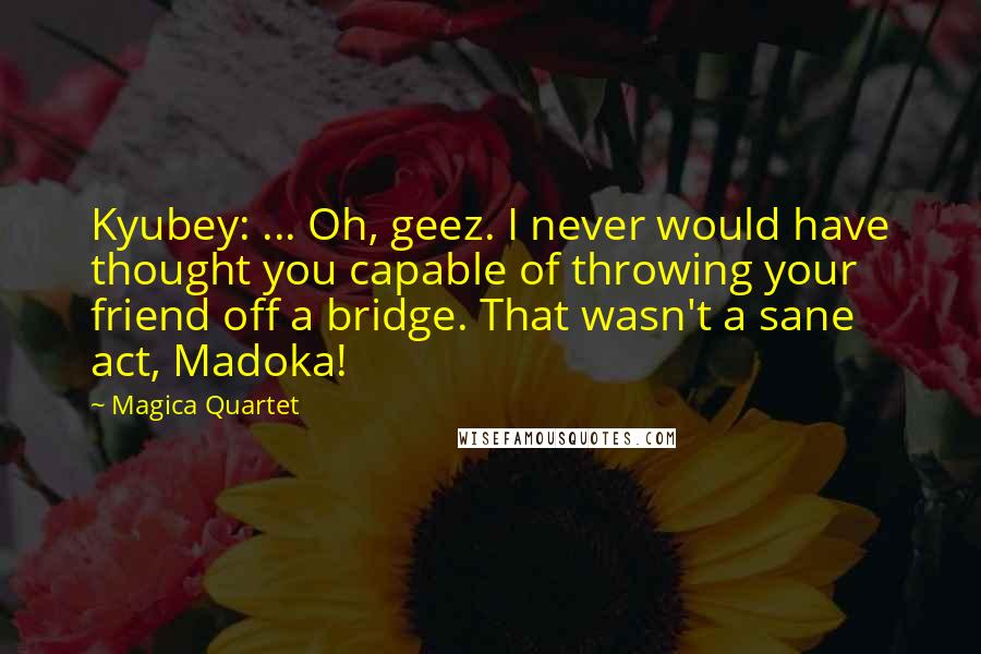 Magica Quartet Quotes: Kyubey: ... Oh, geez. I never would have thought you capable of throwing your friend off a bridge. That wasn't a sane act, Madoka!