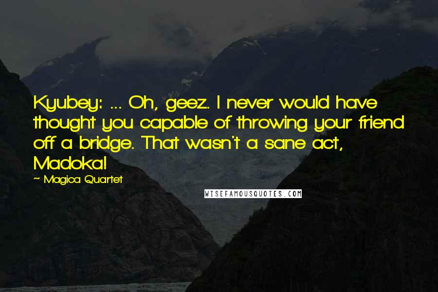 Magica Quartet Quotes: Kyubey: ... Oh, geez. I never would have thought you capable of throwing your friend off a bridge. That wasn't a sane act, Madoka!