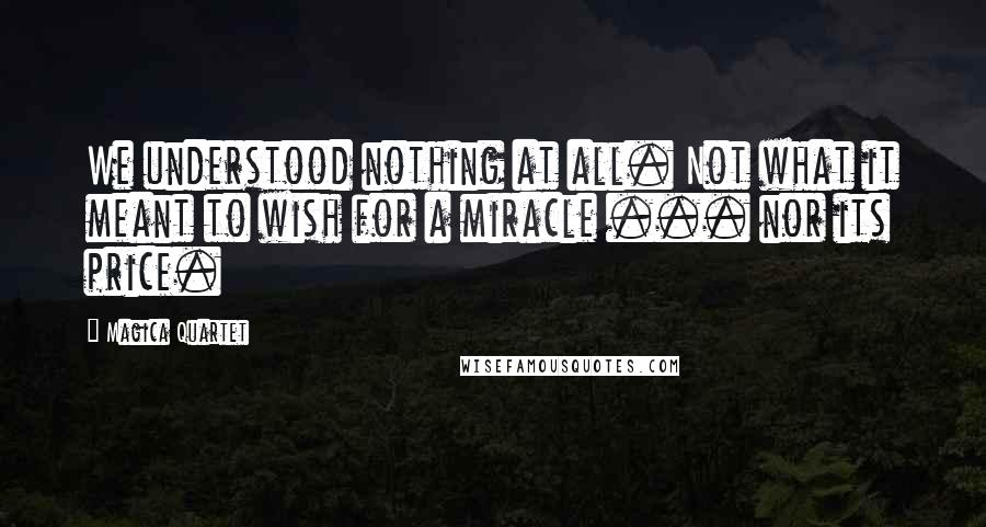 Magica Quartet Quotes: We understood nothing at all. Not what it meant to wish for a miracle ... nor its price.