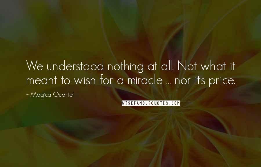 Magica Quartet Quotes: We understood nothing at all. Not what it meant to wish for a miracle ... nor its price.