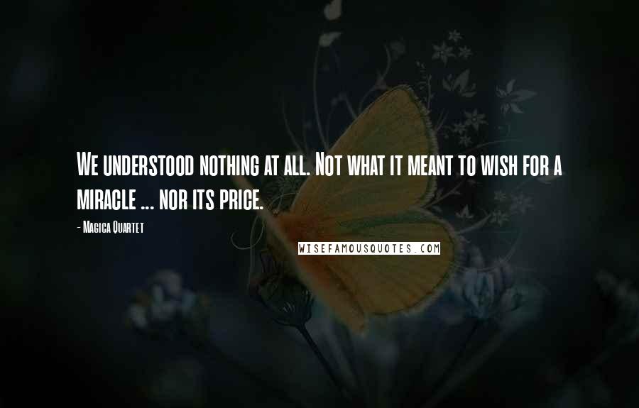 Magica Quartet Quotes: We understood nothing at all. Not what it meant to wish for a miracle ... nor its price.