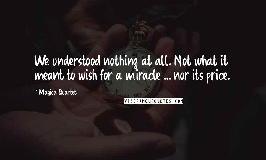 Magica Quartet Quotes: We understood nothing at all. Not what it meant to wish for a miracle ... nor its price.