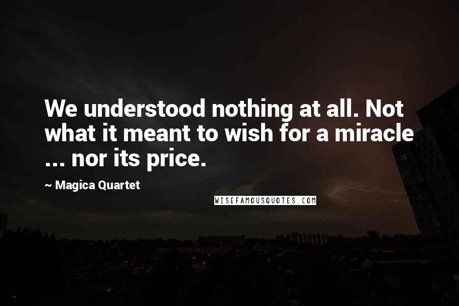 Magica Quartet Quotes: We understood nothing at all. Not what it meant to wish for a miracle ... nor its price.