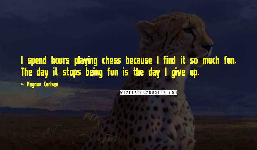 Magnus Carlsen Quotes: I spend hours playing chess because I find it so much fun. The day it stops being fun is the day I give up.