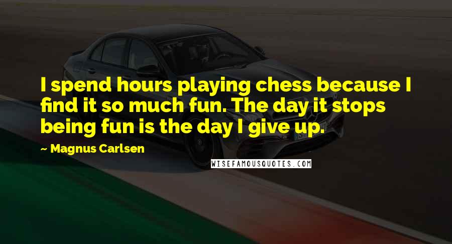 Magnus Carlsen Quotes: I spend hours playing chess because I find it so much fun. The day it stops being fun is the day I give up.