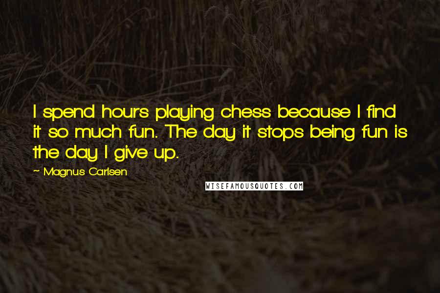 Magnus Carlsen Quotes: I spend hours playing chess because I find it so much fun. The day it stops being fun is the day I give up.