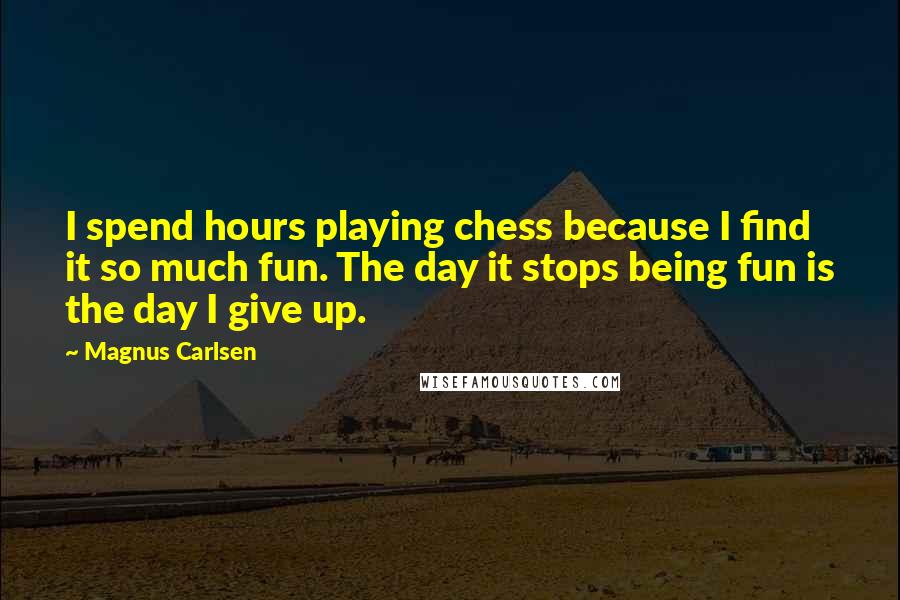 Magnus Carlsen Quotes: I spend hours playing chess because I find it so much fun. The day it stops being fun is the day I give up.