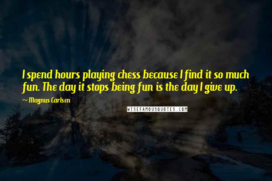 Magnus Carlsen Quotes: I spend hours playing chess because I find it so much fun. The day it stops being fun is the day I give up.