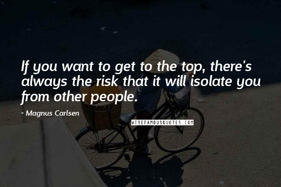 Magnus Carlsen Quotes: If you want to get to the top, there's always the risk that it will isolate you from other people.