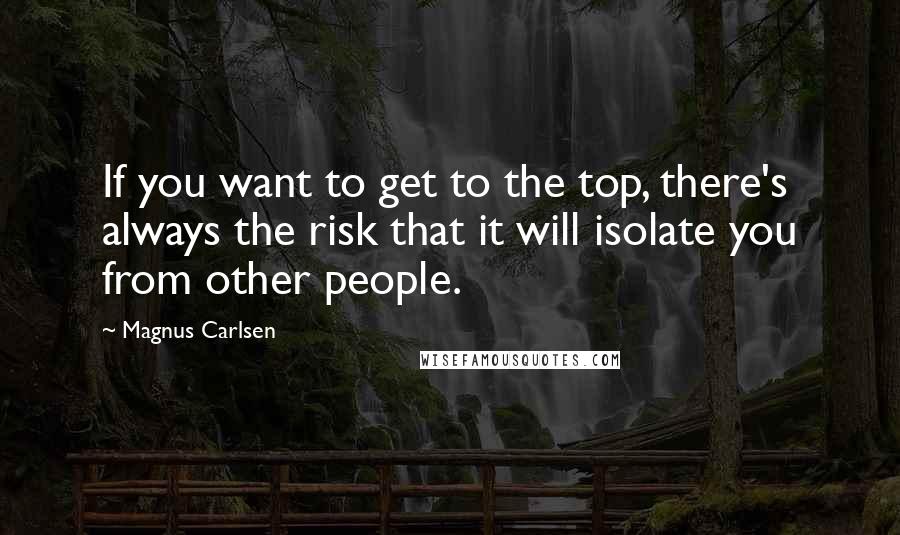 Magnus Carlsen Quotes: If you want to get to the top, there's always the risk that it will isolate you from other people.