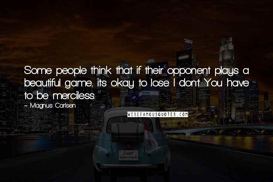 Magnus Carlsen Quotes: Some people think that if their opponent plays a beautiful game, it's okay to lose. I don't. You have to be merciless.