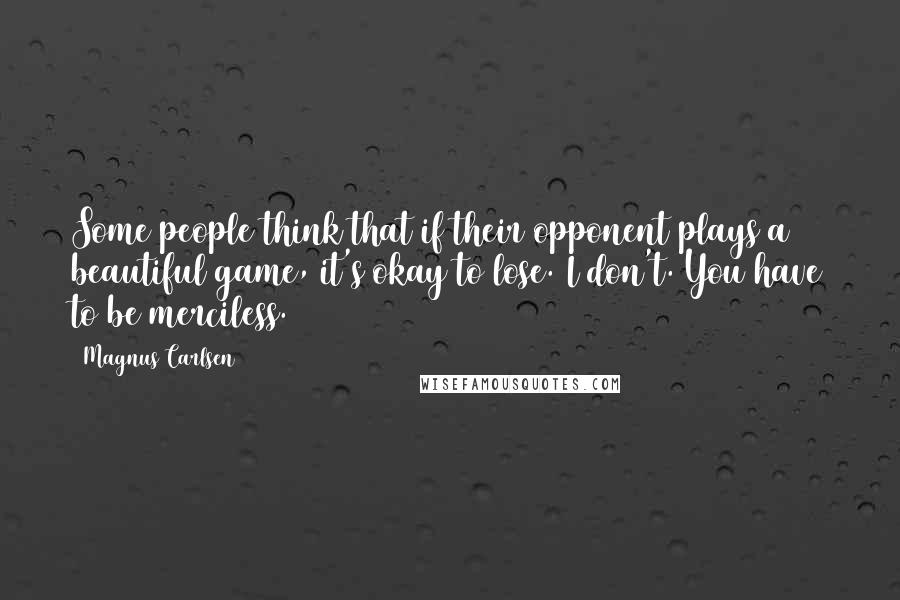 Magnus Carlsen Quotes: Some people think that if their opponent plays a beautiful game, it's okay to lose. I don't. You have to be merciless.