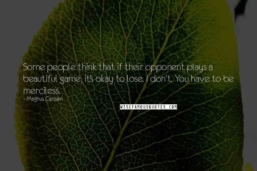 Magnus Carlsen Quotes: Some people think that if their opponent plays a beautiful game, it's okay to lose. I don't. You have to be merciless.