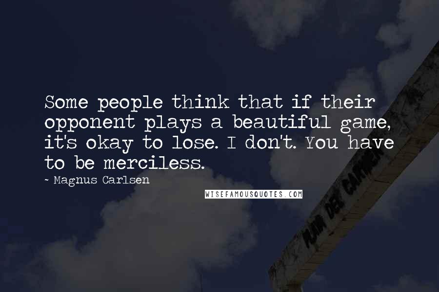 Magnus Carlsen Quotes: Some people think that if their opponent plays a beautiful game, it's okay to lose. I don't. You have to be merciless.