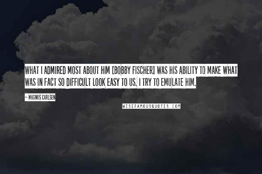 Magnus Carlsen Quotes: What I admired most about him [Bobby Fischer] was his ability to make what was in fact so difficult look easy to us. I try to emulate him.