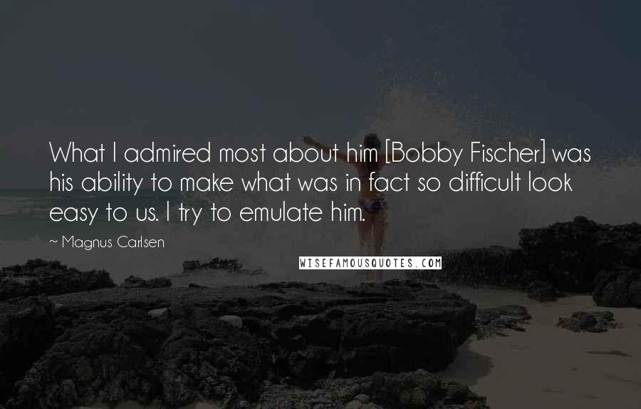 Magnus Carlsen Quotes: What I admired most about him [Bobby Fischer] was his ability to make what was in fact so difficult look easy to us. I try to emulate him.