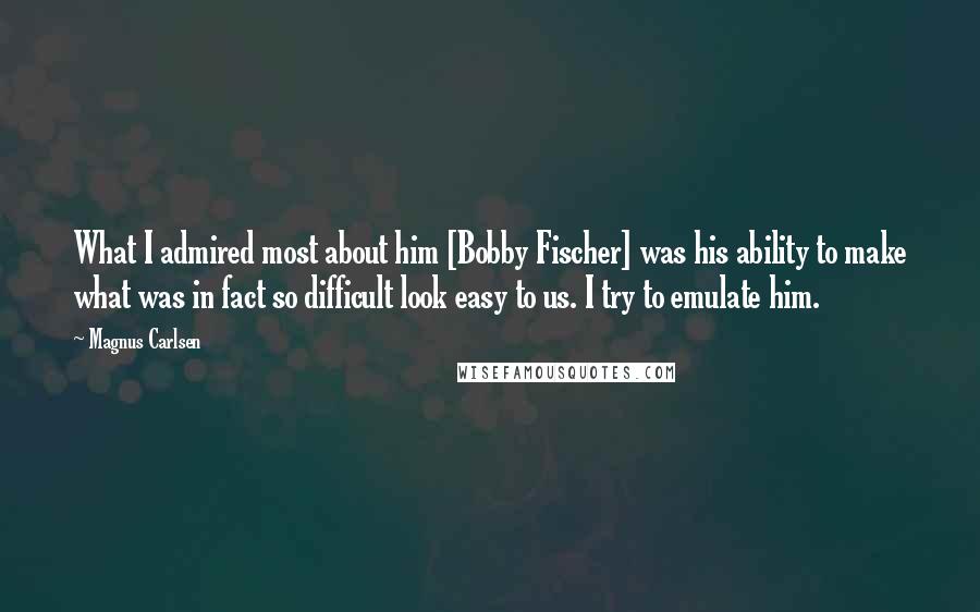 Magnus Carlsen Quotes: What I admired most about him [Bobby Fischer] was his ability to make what was in fact so difficult look easy to us. I try to emulate him.