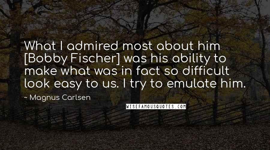 Magnus Carlsen Quotes: What I admired most about him [Bobby Fischer] was his ability to make what was in fact so difficult look easy to us. I try to emulate him.