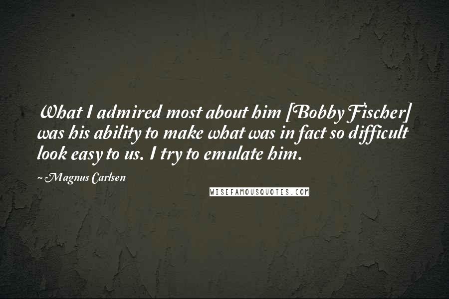 Magnus Carlsen Quotes: What I admired most about him [Bobby Fischer] was his ability to make what was in fact so difficult look easy to us. I try to emulate him.