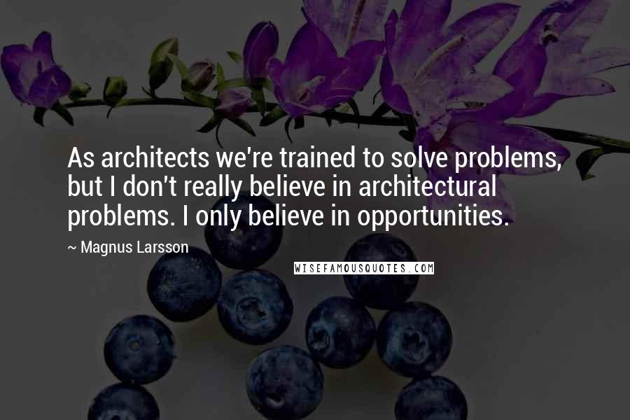 Magnus Larsson Quotes: As architects we're trained to solve problems, but I don't really believe in architectural problems. I only believe in opportunities.