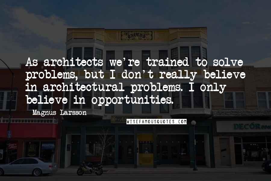 Magnus Larsson Quotes: As architects we're trained to solve problems, but I don't really believe in architectural problems. I only believe in opportunities.