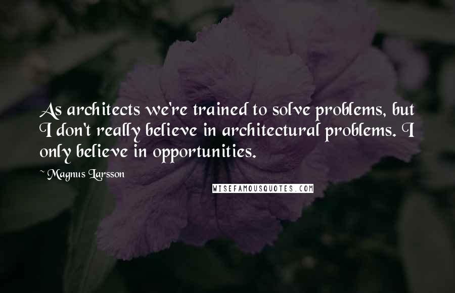 Magnus Larsson Quotes: As architects we're trained to solve problems, but I don't really believe in architectural problems. I only believe in opportunities.