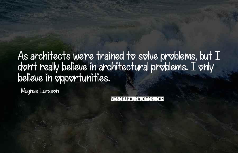 Magnus Larsson Quotes: As architects we're trained to solve problems, but I don't really believe in architectural problems. I only believe in opportunities.