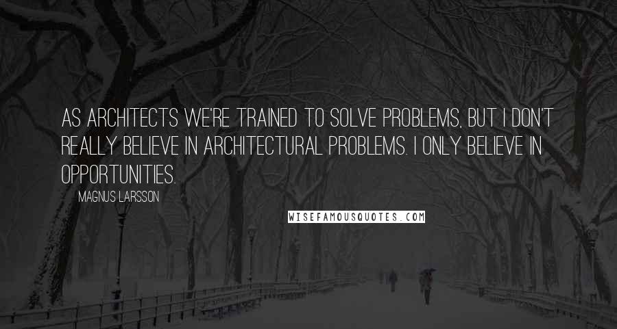 Magnus Larsson Quotes: As architects we're trained to solve problems, but I don't really believe in architectural problems. I only believe in opportunities.