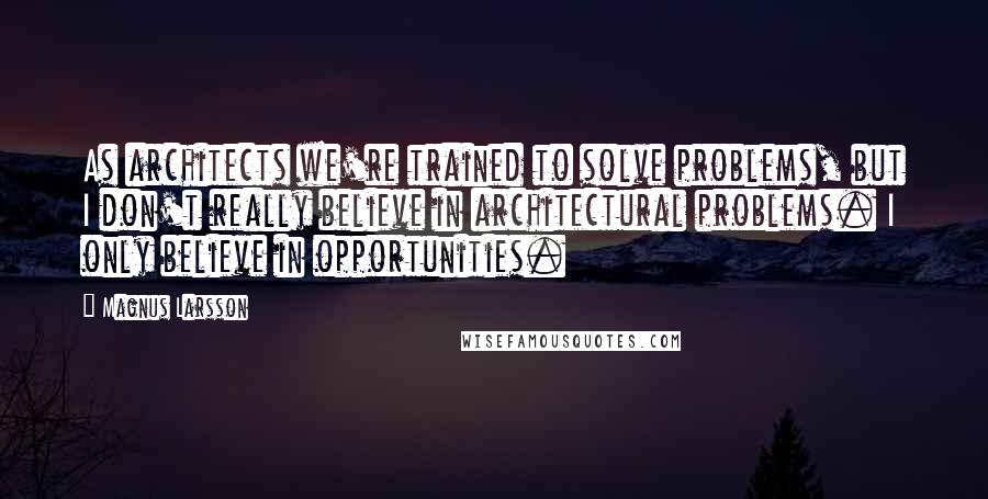 Magnus Larsson Quotes: As architects we're trained to solve problems, but I don't really believe in architectural problems. I only believe in opportunities.