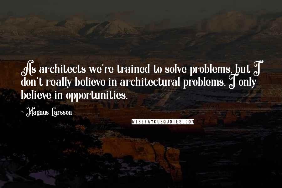 Magnus Larsson Quotes: As architects we're trained to solve problems, but I don't really believe in architectural problems. I only believe in opportunities.