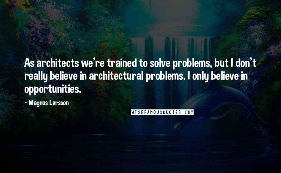 Magnus Larsson Quotes: As architects we're trained to solve problems, but I don't really believe in architectural problems. I only believe in opportunities.